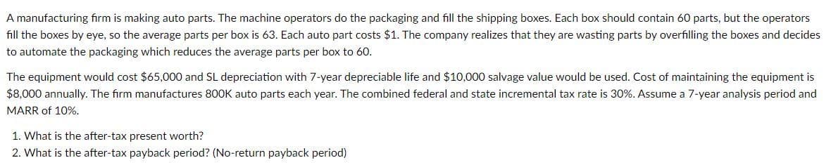 A manufacturing firm is making auto parts. The machine operators do the packaging and fill the shipping boxes. Each box should contain 60 parts, but the operators
fill the boxes by eye, so the average parts per box is 63. Each auto part costs $1. The company realizes that they are wasting parts by overfilling the boxes and decides
to automate the packaging which reduces the average parts per box to 60.
The equipment would cost $65,000 and SL depreciation with 7-year depreciable life and $10,000 salvage value would be used. Cost of maintaining the equipment is
$8,000 annually. The firm manufactures 800K auto parts each year. The combined federal and state incremental tax rate is 30%. Assume a 7-year analysis period and
MARR of 10%.
1. What is the after-tax present worth?
2. What is the after-tax payback period? (No-return payback period)
