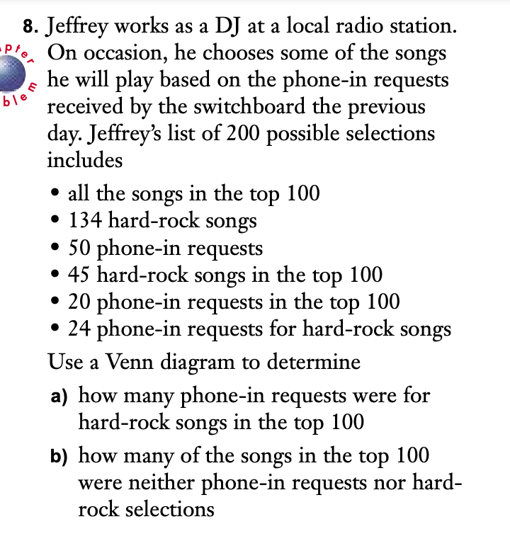 8. Jeffrey works as a DJ at a local radio station.
Pre On occasion, he chooses some of the songs
he will play based on the phone-in requests
received by the switchboard the previous
day. Jeffrey's list of 200 possible selections
includes
ble
• all the songs in the top 100
• 134 hard-rock songs
• 50 phone-in requests
• 45 hard-rock songs in the top 100
• 20 phone-in requests in the top 100
24 phone-in requests for hard-rock songs
Use a Venn diagram to determine
a) how many phone-in requests were for
hard-rock songs in the top 100
b) how many of the songs in the top 100
were neither phone-in requests nor hard-
rock selections