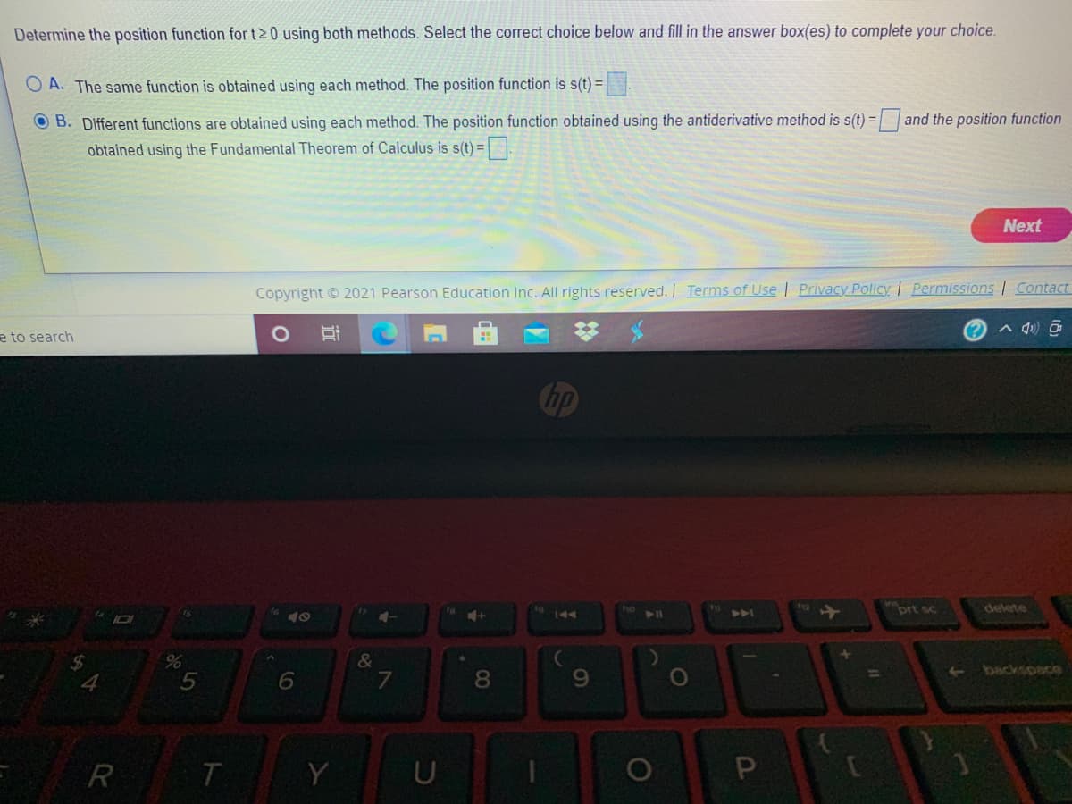 Determine the position function for t20 using both methods. Select the correct choice below and fill in the answer box(es) to complete your choice.
O A. The same function is obtained using each method. The position function is s(t) =
OB. Different functions are obtained using each method. The position function obtained using the antiderivative method is s(t) = and the position function
obtained using the Fundamental Theorem of Calculus is s(t) =.
Next
Copyright © 2021 Pearson Education Inc. All rights reserved. I Terms of Use | Privacy Policy | Permissions Contact
e to search
Chp
AA
prt sc
delete
144
&
backspace
9.
%D
5
7
R
Y
U
1O
CO
