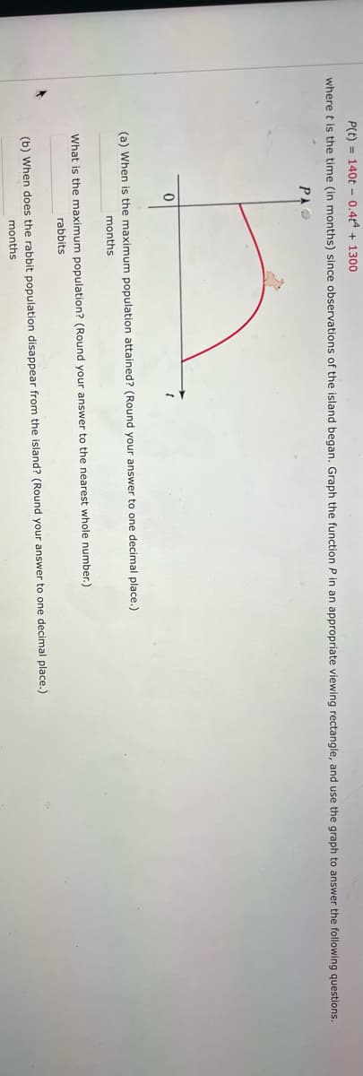 P(t)= 140t 0.44 +1300
where t is the time (in months) since observations of the island began. Graph the function P in an appropriate viewing rectangle, and use the graph to answer the following questions.
PAO
0
(a) When is the maximum population attained? (Round your answer to one decimal place.)
months
What is the maximum population? (Round your answer to the nearest whole number.)
rabbits
(b) When does the rabbit population disappear from the island? (Round your answer to one decimal place.)
months.