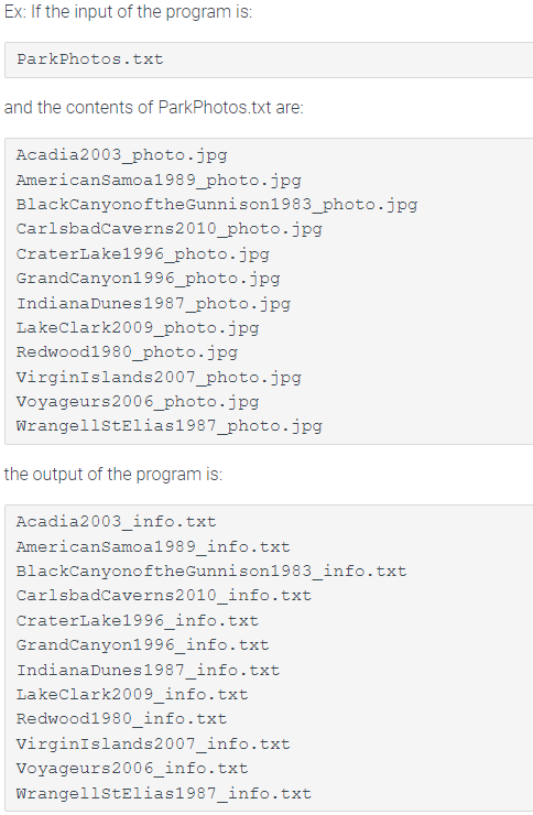 Ex: If the input of the program is:
ParkPhotos.txt
and the contents of ParkPhotos.txt are:
Acadia2003_photo.jpg
AmericanSamoa1989_photo.jpg
BlackCanyonoftheGunnison1983_photo.jpg
CarlsbadCaverns2010_photo.jpg
CraterLake1996_photo.jpg
GrandCanyon1996_photo.jpg
IndianaDunes1987_photo.jpg
Lakeclark2009_photo.jpg
Redwood1980_photo.jpg
VirginIslands2007_photo.jpg
Voyageurs2006_photo.jpg
WrangellstElias1987_photo.jpg
the output of the program is:
Acadia2003_info.txt
AmericanSamoa1989_info.txt
BlackCanyonoftheGunnison1983_info.txt
Carlsbadcaverns2010_info.txt
CraterLake1996_info.txt
GrandCanyon1996_info.txt
IndianaDunes1987_info.txt
Lakeclark2009_info.txt
Redwood1980_info.txt
virginIslands2007_info.txt
Voyageurs2006_info.txt
WrangellstElias1987_info.txt
