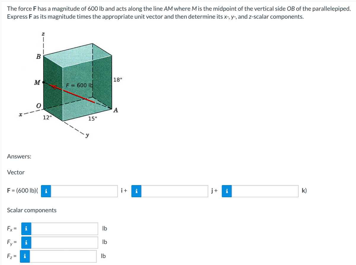 The force F has a magnitude of 600 lb and acts along the line AM where M is the midpoint of the vertical side OB of the parallelepiped.
Express F as its magnitude times the appropriate unit vector and then determine its x-, y-, and z-scalar components.
|18"
M
F = 600 lb
12"
15"
Answers:
Vector
F= (600 lb)( i
i+
i
j+
k)
Scalar components
Fx =
i
Ib
Fy=
i
Ib
Fz =
i
Ib
