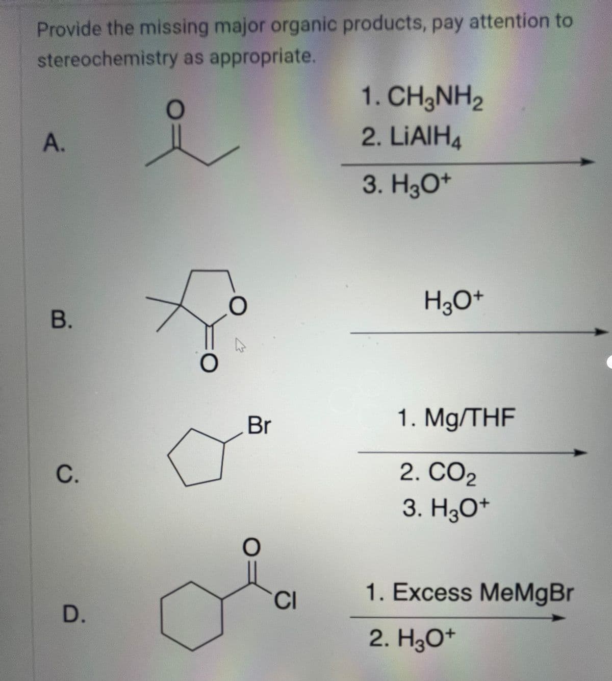 Provide the missing major organic products, pay attention to
stereochemistry as appropriate.
요
A.
B.
C.
D.
O
O
Br
O=
CI
1. CH3NH2
2. LiAlH4
3. H3O+
H3O+
1. Mg/THF
2. CO2
3. H3O+
1. Excess MeMgBr
2. H3O+