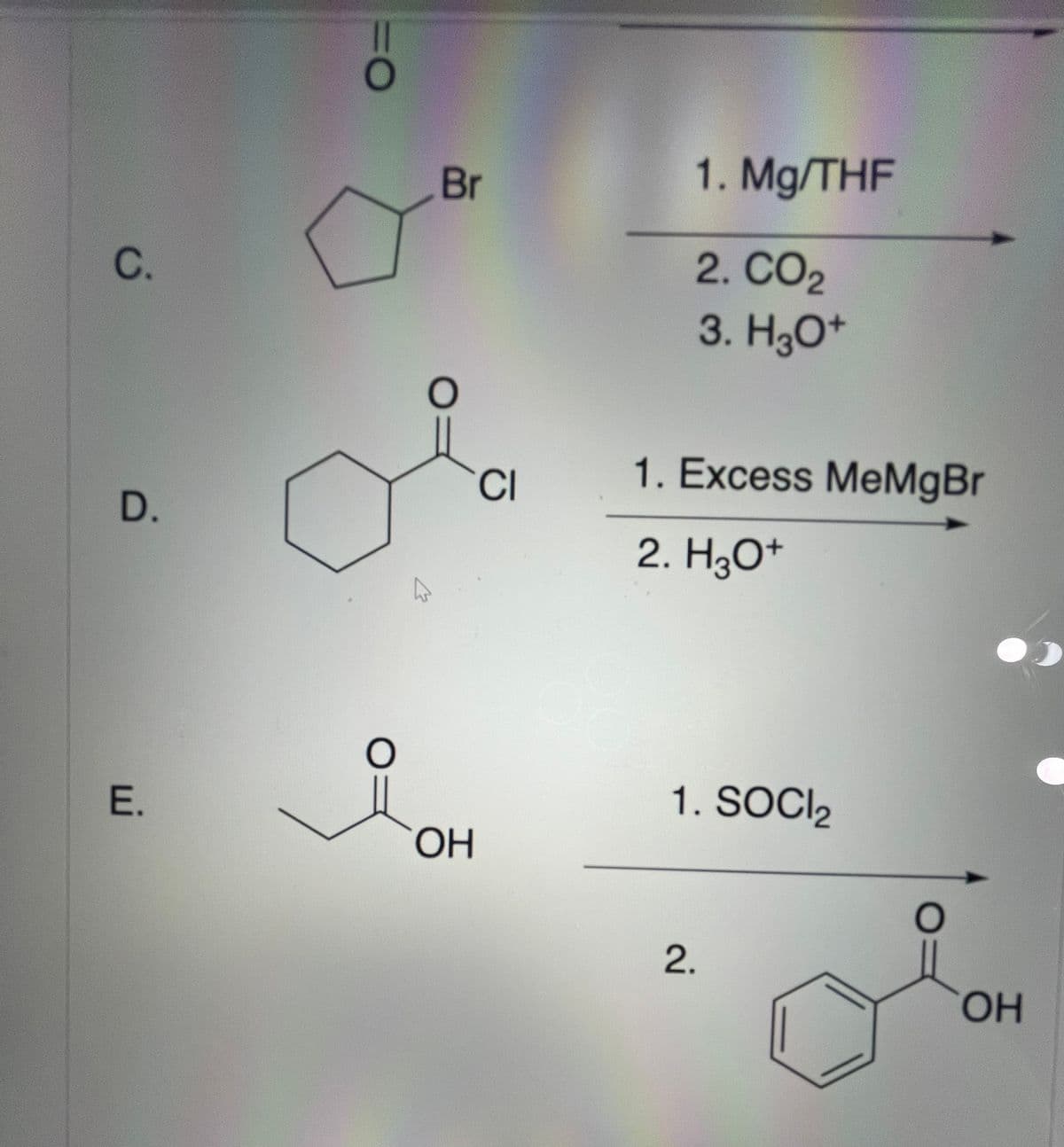 C.
D.
E.
=O
O
4
Br
O
OH
CI
1. Mg/THF
2. CO2
3. H3O+
1. Excess MeMgBr
2. H3O+
1. SOCI₂
2.
ОН