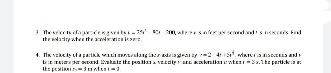 3. The velocity of a particle is given by v = 25t2-80t-200, where v is in feet per second and t is in seconds. Find
the velocity when the acceleration is zero.
4. The velocity of a particle which moves along the s-axis is given by v = 2-4t+5t, where t is in seconds and v
is in meters per second. Evaluate the position s, velocity v, and acceleration a when t = 3 s. The particle is at
the position so = 3 m when t = 0.