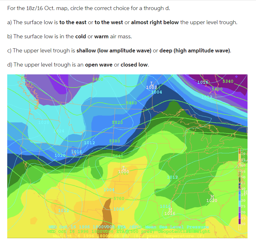 For the 18z/16 Oct. map, circle the correct choice for a through d.
a) The surface low is to the east or to the west or almost right below the upper level trough.
b) The surface low is in the cold or warm air mass.
c) The upper level trough is shallow (low amplitude wave) or deep (high amplitude wave).
d) The upper level trough is an open wave or closed low.
1028
1024
1020
1016
54
1012
5520
5580
5640
L
1000
5760
5460
08
1003
1004
012
1016
1016
5400
1012
00000 5820 SE
WEL
WED
WEK Cat 16 1996 1800V006 FTS (85) pres) Temperature (F)
H
1020
5340
70
65
60
195
50
10
H
30
25
-20