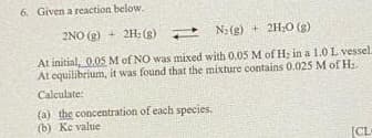 6. Given a reaction below.
2NO(g) + 2H: (g)
N₂(g) + 2H₂O(g)
At initial, 0.05 M of NO was mixed with 0.05 M of H; in a 1.0 L vessel.
At equilibrium, it was found that the mixture contains 0.025 M of H₂
Calculate:
(a) the concentration of each species.
(b) Ke value
[CL