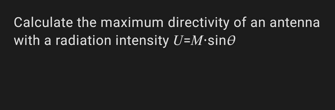 Calculate the maximum directivity of an antenna
with a radiation intensity U=M•sinO
