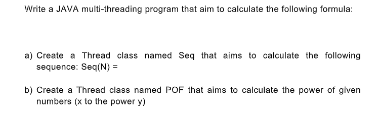 Write a JAVA multi-threading program that aim to calculate the following formula:
a) Create a Thread class named Seq that aims to calculate the following
sequence: Seq(N) =
b) Create a Thread class named POF that aims to calculate the power of given
numbers (x to the power y)

