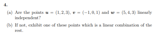 4.
(a) Are the points u =
independent?
(1, 2, 3), v = (-1,0, 1) and w =
(5, 4, 3) linearly
(b) If not, exhibit one of these points which is a linear combination of the
rest.
