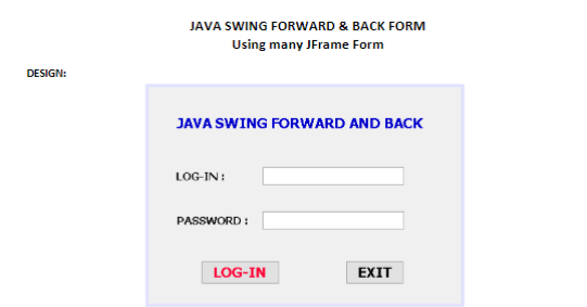 JAVA SWING FORWARD & BACK FORM
Using many JFrame Form
DESIGN:
JAVA SWING FORWARD AND BACK
LOG-IN:
PASSWORD :
LOG-IN
EXIT
