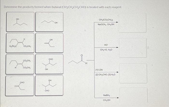 Determine the products formed when butanal (CH3CH₂CH₂CHO) is treated with each reagent.
OH
H₂00,C
H
CÓ CHI
DOCH,
COCH
CHO
OH
L
OH
CHO
OH
H
CH, CO, C
NaOCH, CH₂OH
HO
CHO HỌ
[1] LDA
BỊCH, CHO PHO
NaBH
CH₂OH