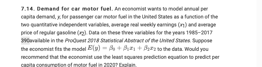 7.14. Demand for car motor fuel. An economist wants to model annual per
capita demand, y, for passenger car motor fuel in the United States as a function of the
two quantitative independent variables, average real weekly earnings (x1) and average
price of regular gasoline (x2). Data on these three variables for the years 1985-2017
390available in the ProQuest 2018 Statistical Abstract of the United States. Suppose
the economist fits the model E(y) = Bo + B1X1 + B2x2 to the data. Would you
recommend that the economist use the least squares prediction equation to predict per
capita consumption of motor fuel in 2020? Explain.
