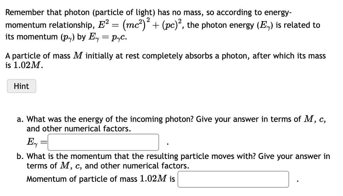 Remember that photon (particle of light) has no mass, so according to energy-
momentum relationship, E² = (mc²)² + (pc)², the photon energy (E) is related to
its momentum (py) by E₁ = pyc.
A particle of mass M initially at rest completely absorbs a photon, after which its mass
is 1.02M.
Hint
a. What was the energy of the incoming photon? Give your answer in terms of M, c,
and other numerical factors.
Ex
=
b. What is the momentum that the resulting particle moves with? Give your answer in
terms of M, c, and other numerical factors.
Momentum of particle of mass 1.02M is