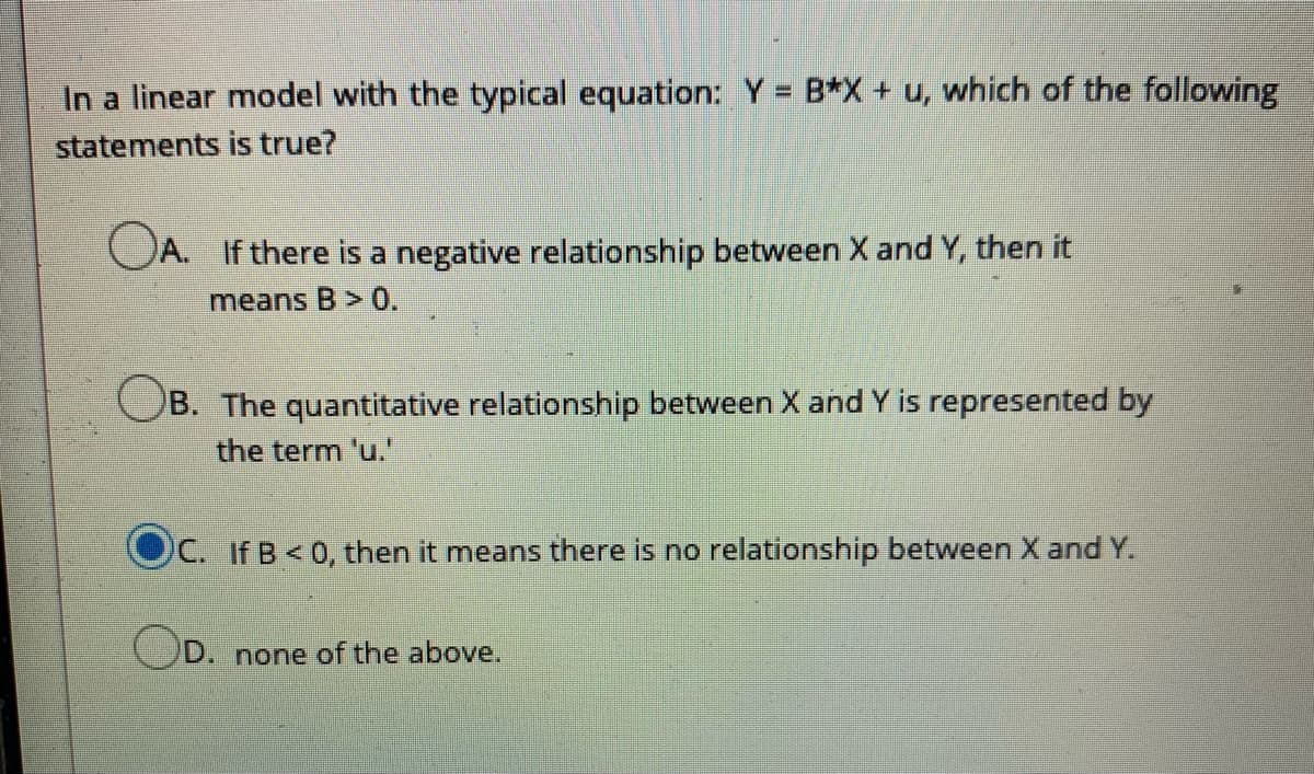 In a linear model with the typical equation: Y = B*X+ u, which of the following
statements is true?
OA. If there is a negative relationship between X and Y, then it
means B> 0.
OB. The quantitative relationship between X and Y is represented by
the term 'u."
C. If B<0, then it means there is no relationship between X and Y.
D. none of the above.
