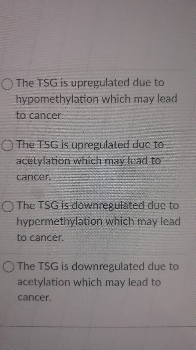 The TSG is upregulated due to
hypomethylation which may lead
to cancer.
O The TSG is upregulated due to
acetylation which may lead to
cancer.
O The TSG is downregulated due to
hypermethylation which may lead
to cancer.
O The TSG is downregulated due to
acetylation which may lead to
cancer.
