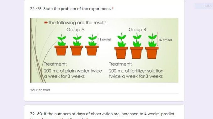 Full-se
75.-76. State the problem of the experiment. *
The following are the results:
Group A
Group B
18 cm tall
32 cm tal
Treatment:
200 mL of plain water twice 200 mL of fertilizer solution
a week for 3 weeks
Treatment:
twice a week for 3 weeks
Your answer
79.-80. If the numbers of days of observation are increased to 4 weeks, predict
