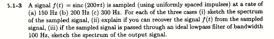 A signal f(t) = sinc (200rt) is sampled (using uniformly spaced impulses) at a rate of
(a) 150 Hz (b) 200 Hz (c) 300 Hz. For each of the three cases (i) sketch the spectrum
of the sampled signal, (ii) explain if you can recover the signal f(t) from the sampled
signal, (iii) if the sampled signal is passed through an ideal lowpass filter of bandwidth
100 Hz, sketch the spectrum of the output signal.
%3D
