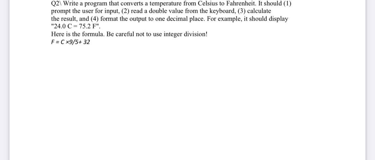 Q2\ Write a program that converts a temperature from Celsius to Fahrenheit. It should (1)
prompt the user for input, (2) read a double value from the keyboard, (3) calculate
the result, and (4) format the output to one decimal place. For example, it should display
"24.0 C = 75.2 F".
Here is the formula. Be careful not to use integer division!
F = Cx9/5+ 32