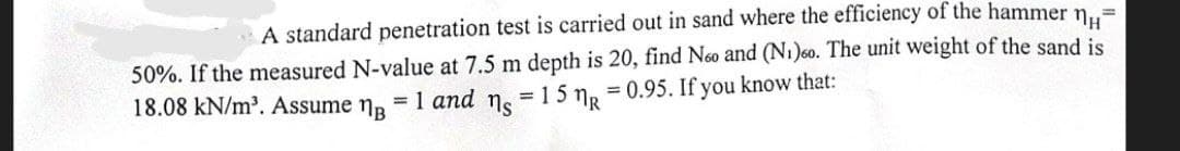 =
A standard penetration test is carried out in sand where the efficiency of the hammer n
50%. If the measured N-value at 7.5 m depth is 20, find Noo and (N₁)60. The unit weight of the sand is
= 15 MR
= 1 and
18.08 kN/m³. Assume ¹
= 0.95. If you know that:
ns