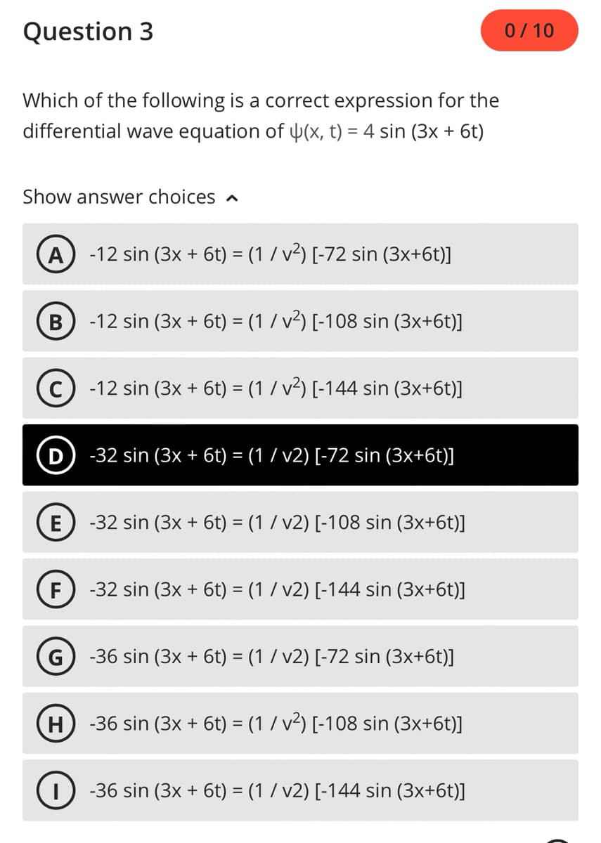 Question 3
Which of the following is a correct expression for the
differential wave equation of (x, t) = 4 sin (3x + 6t)
Show answer choices A
A
B
E
F
-12 sin (3x + 6t) = (1 / v²) [-72 sin (3x+6t)]
(D) -32 sin (3x + 6t) = (1 / v2) [-72 sin (3x+6t)]
H
-12 sin (3x + 6t) = (1 / v²) [-108 sin (3x+6t)]
-12 sin (3x + 6t) = (1 / v²) [-144 sin (3x+6t)]
-32 sin (3x + 6t) = (1 / v2) [-108 sin (3x+6t)]
-32 sin (3x + 6t) = (1 / v2) [-144 sin (3x+6t)]
-36 sin (3x + 6t) = (1 ⁄ v2) [-72 sin (3x+6t)]
-36 sin (3x + 6t) = (1 / v²) [-108 sin (3x+6t)]
-36 sin (3x + 6t) = (1 / v2) [-144 sin (3x+6t)]
0/10