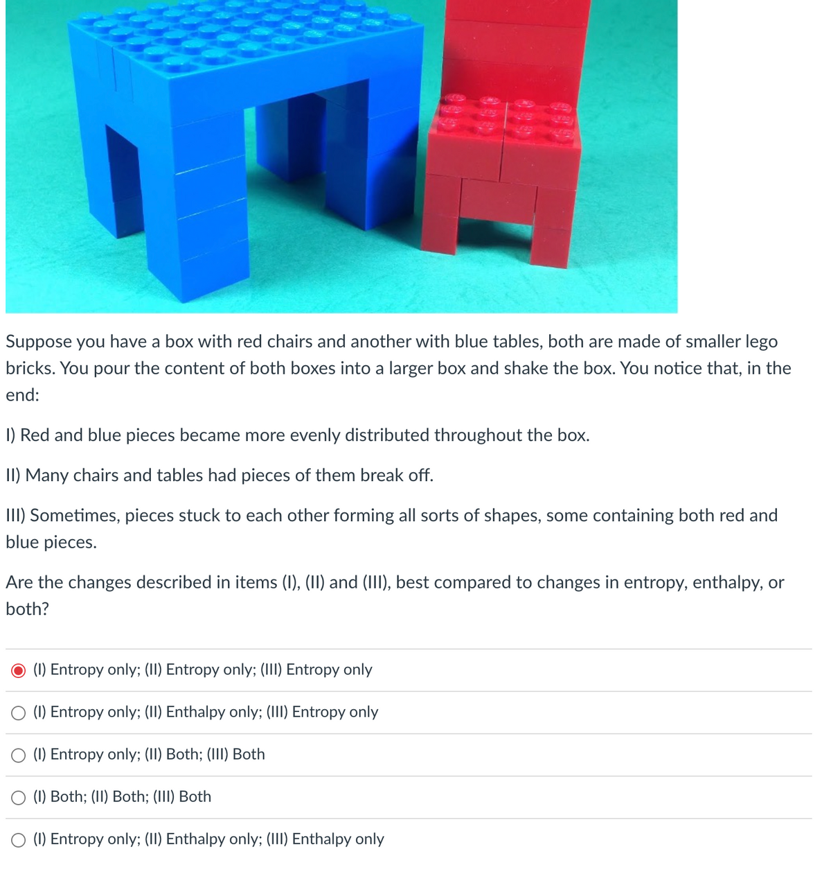 Suppose you have a box with red chairs and another with blue tables, both are made of smaller lego
bricks. You pour the content of both boxes into a larger box and shake the box. You notice that, in the
end:
1) Red and blue pieces became more evenly distributed throughout the box.
II) Many chairs and tables had pieces of them break off.
III) Sometimes, pieces stuck to each other forming all sorts of shapes, some containing both red and
blue pieces.
Are the changes described in items (I), (II) and (III), best compared to changes in entropy, enthalpy, or
both?
(1) Entropy only; (II) Entropy only; (III) Entropy only
(1) Entropy only; (II) Enthalpy only; (III) Entropy only
(1) Entropy only; (II) Both; (III) Both
(1) Both; (II) Both; (III) Both
(1) Entropy only; (II) Enthalpy only; (III) Enthalpy only