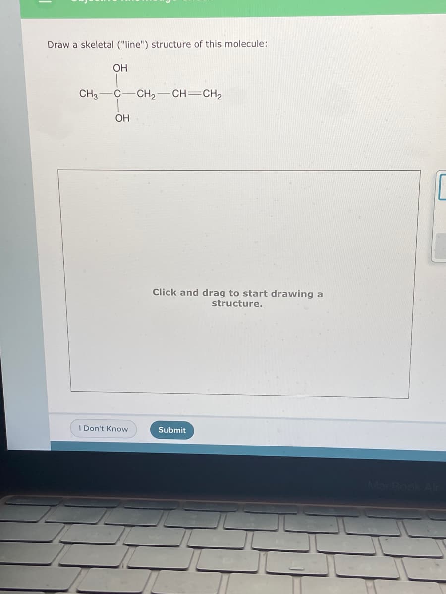 Draw a skeletal ("line") structure of this molecule:
OH
CH3
C
CH2
CH=CH2
OH
Click and drag to start drawing a
structure.
I Don't Know
Submit
