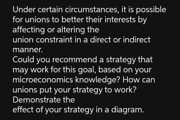 Under certain circumstances, it is possible
for unions to better their interests by
affecting or altering the
union constraint in a direct or indirect
manner.
Could you recommend a strategy that
may work for this goal, based on your
microeconomics knowledge? How can
unions put your strategy to work?
Demonstrate the
effect of your strategy in a diagram.
