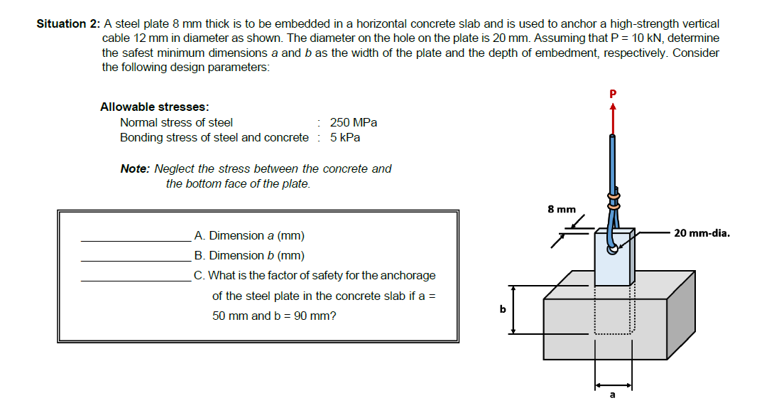 Situation 2: A steel plate 8 mm thick is to be embedded in a horizontal concrete slab and is used to anchor a high-strength vertical
cable 12 mm in diameter as shown. The diameter on the hole on the plate is 20 mm. Assuming that P = 10 kN, determine
the safest minimum dimensions a and b as the width of the plate and the depth of embedment, respectively. Consider
the following design parameters:
P
Allowable stresses:
Normal stress of steel
250 MPa
Bonding stress of steel and concrete : 5 kPa
Note: Neglect the stress between the concrete and
the bottom face of the plate.
8 mm
A. Dimension a (mm)
20 mm-dia.
B. Dimension b (mm)
C. What is the factor of safety for the anchorage
of the steel plate in the concrete slab if a =
b
50 mm and b = 90 mm?
a
