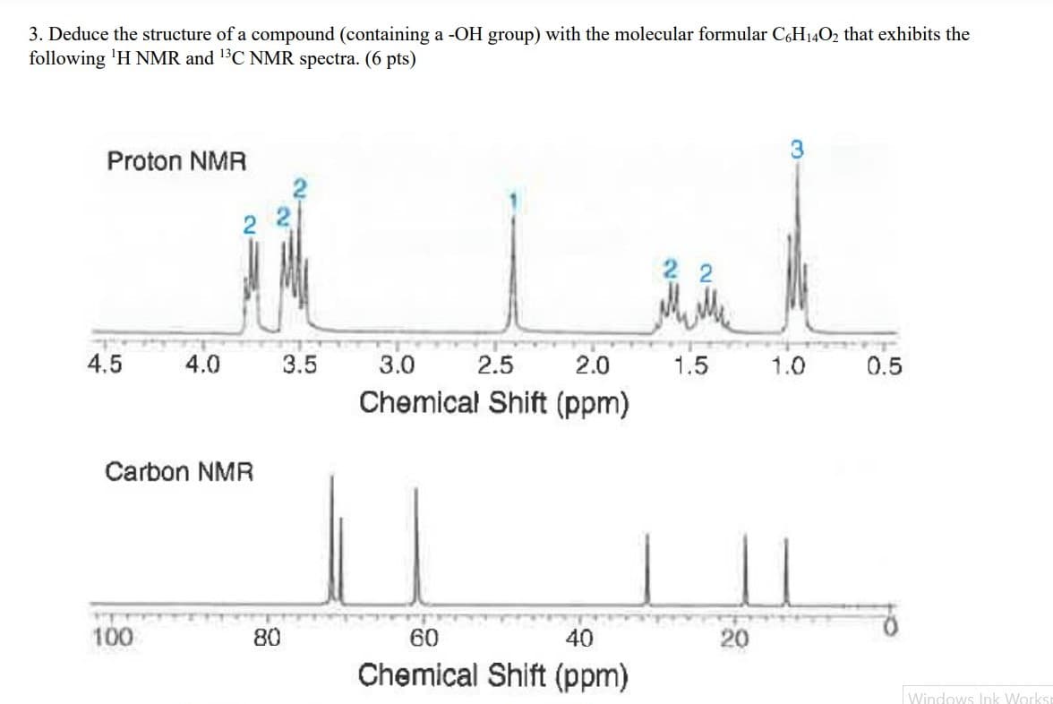 3. Deduce the structure of a compound (containing a -OH group) with the molecular formular C6H140₂ that exhibits the
following 'H NMR and ¹3C NMR spectra. (6 pts)
Proton NMR
4.5
4.0
Carbon NMR
100
80
3.5
3.0
2.5
2.0
Chemical Shift (ppm)
60
40
Chemical Shift (ppm)
22
1.5
20
3
1.0
0.5
Windows Ink Worksi