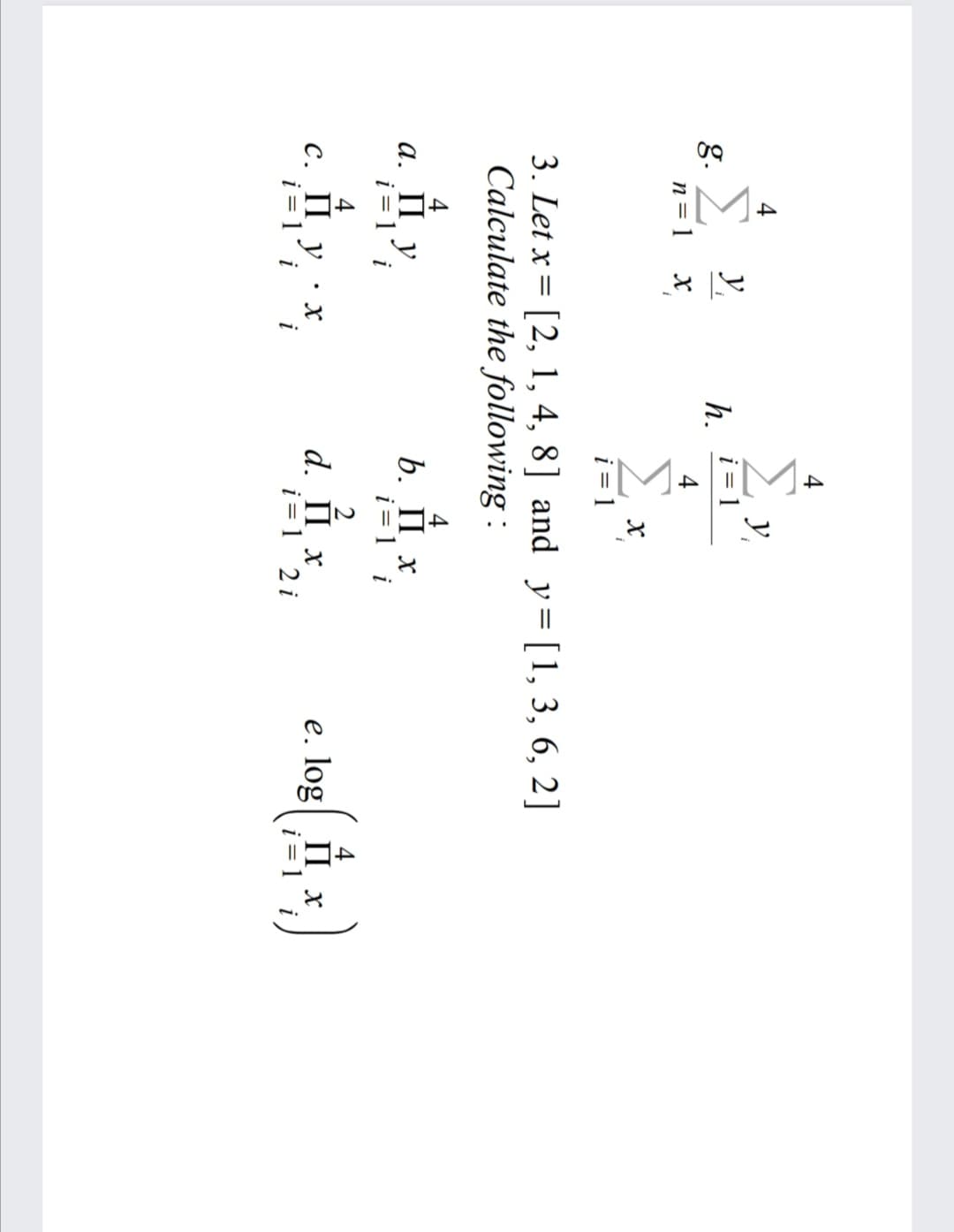 4
y,
i = 1
y,
g.
n= 1 x
h.
4
i = 1
3. Let x = [2, 1, 4, 8] and y=[1, 3, 6, 2]
Calculate the following :
4
b. П х
i = 1 i
4
а. Пу
i = 1´ i
2
d. П х
i = 1 2 i
e. log II x
С. Пу:х
i = 1´ i
