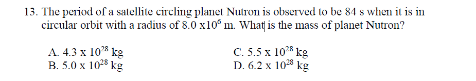 13. The period of a satellite circling planet Nutron is observed to be 84 s when it is in
circular orbit with a radius of 8.0 x10° m. What| is the mass of planet Nutron?
А. 4.3 х 1028 kg
В. 5.0 х 1023 kg
C. 5.5 x 1028 kg
D. 6.2 x 1028 kg
