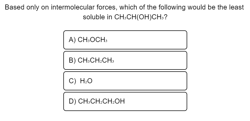 Based only on intermolecular forces, which of the following would be the least
soluble in CH3CH(OH)CH3?
A) CH3OCH3
B) CH3CH₂CH3
C) H₂O
D) CH3CH2CH₂OH