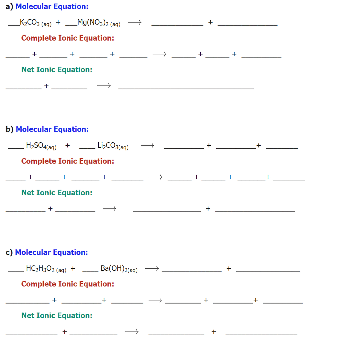 a) Molecular Equation:
K2CO3
_Mg(NO3)2 (aq)
+
+
(aq)
Complete Ionic Equation:
+
+
+
+
Net Ionic Equation:
+
b) Molecular Equation:
H2SO4(aq)
Li2CO3(aq)
+
Complete Ionic Equation:
+
+
+
+
+
Net Ionic Equation:
+
c) Molecular Equation:
HC2H3O2 (aq) +
Ba(OH)2(aq)
+
Complete Ionic Equation:
+
+
+
+
Net Ionic Equation:
+
