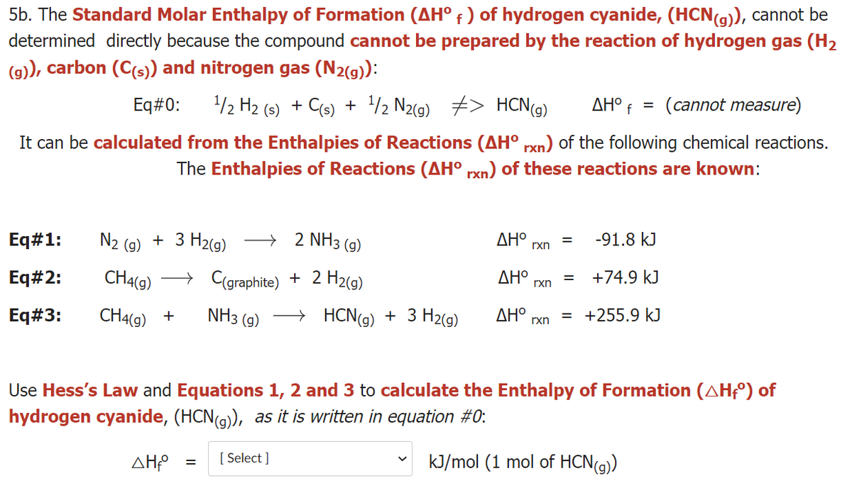 5b. The Standard Molar Enthalpy of Formation (AH° f ) of hydrogen cyanide, (HCN(g)), cannot be
determined directly because the compound cannot be prepared by the reaction of hydrogen gas (H2
(g), carbon (C(s)) and nitrogen gas (N2(g)):
Eq#0:
/2 H2 (5) + C(s) + /2 N2(g) #> HCN(9)
ΔΗΟ
(cannot measure)
It can be calculated from the Enthalpies of Reactions (AH° rxn) of the following chemical reactions.
The Enthalpies of Reactions (AH° rxn) of these reactions are known:
N2
+ 3 H2(9)
2 NH3 (g)
Eq#1:
(g)
AH°
rxn
-91.8 kJ
Eq#2:
CH4(g)
→ C(graphite) + 2 H2(g)
AH°
rxn
+74.9 kJ
Eq#3:
CH4(9)
NH3 (g)
→ HCN(g) + 3 H2(g)
ΔΗΟ
rxn
= +255.9 kJ
+
Use Hess's Law and Equations 1, 2 and 3 to calculate the Enthalpy of Formation (AHF°) of
hydrogen cyanide, (HCN(9), as it is written in equation #0:
AH
[ Select ]
kJ/mol (1 mol of HCN(g)
