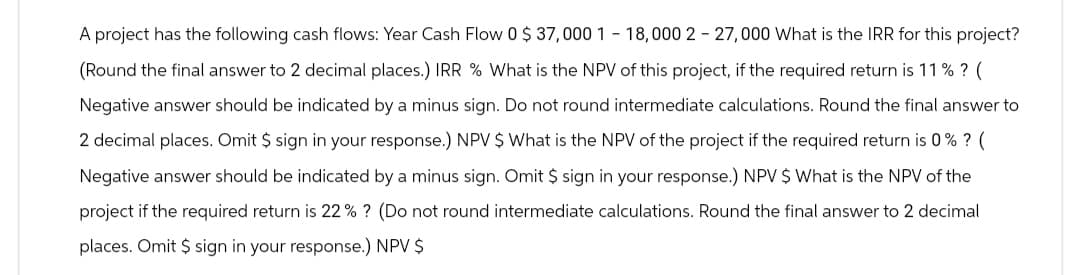 A project has the following cash flows: Year Cash Flow 0 $ 37,000 1 -18,000 227,000 What is the IRR for this project?
(Round the final answer to 2 decimal places.) IRR % What is the NPV of this project, if the required return is 11% ? (
Negative answer should be indicated by a minus sign. Do not round intermediate calculations. Round the final answer to
2 decimal places. Omit $ sign in your response.) NPV $ What is the NPV of the project if the required return is 0% ? (
Negative answer should be indicated by a minus sign. Omit $ sign in your response.) NPV $ What is the NPV of the
project if the required return is 22 % ? (Do not round intermediate calculations. Round the final answer to 2 decimal
places. Omit $ sign in your response.) NPV $