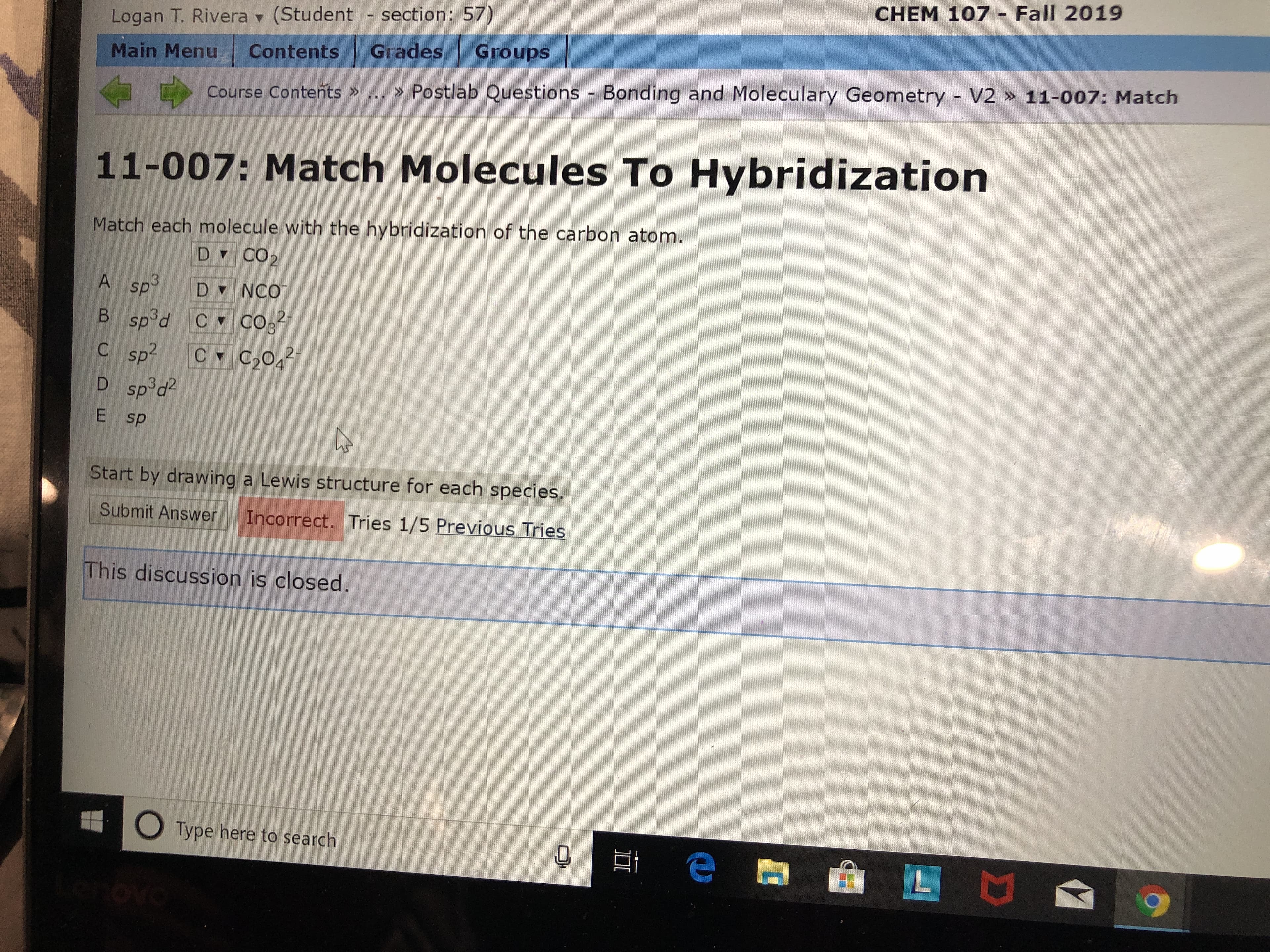 CHEM 107 Fall 2019
Logan T. Rivera (Student section: 57)
Groups
Grades
Contents
Main Menu
> Postlab Questions - Bonding and Moleculary Geometry V2 » 11-007: Match
Course Contents »
11-007: Match Molecules To Hybridization
Match each molecule with the hybridization of the carbon atom.
D CO2
A sp3
D NCO
sp d C
C sp2
2-
C CO3
B
C C2042
D spod2
E sp
Start by drawing a Lewis structure for each species.
Submit Answer
Incorrect. Tries 1/5 Previous Tries
This discussion is closed.
OType here to search
e r
L
ovo
