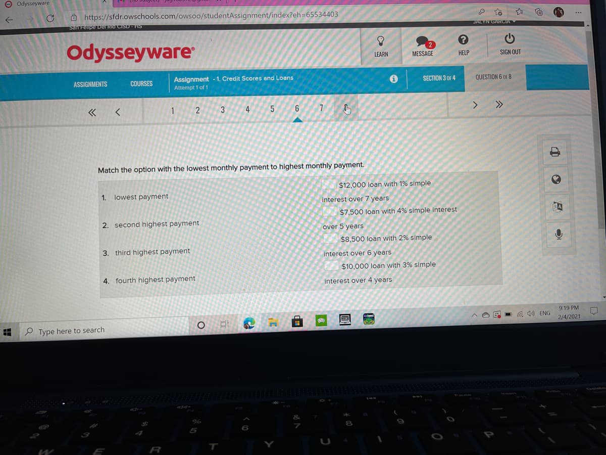 O Odysseyware
Ô https://sfdr.owschools.com/owsoo/studentAssignment/index?eh=65534403
San Felipe Der RIO CISD- IS
JALYN GARCIA
Odysseyware
LEARN
MESSAGE
HELP
SIGN OUT
Assignment - 1. Credit Scores and Loans
Attempt 1 of 1
ASSIGNMENTS
COURSES
SECTION 3 OF 4
QUESTION 6 OF 8
1
2
4
5
<>
>>
Match the option with the lowest monthly payment to highest monthly payment.
$12,000 loan with 1% simple
1.
lowest payment
interest over 7 years
$7,500 loan with 4% simple interest
2. second highest payment
over 5 years
$8,500 loan with 2% simple
3. third highest payment
interest over 6 years
$10,000 loan with 3% simple
4. fourth highest payment
interest over 4 years
9:19 PM
后 ENG
2/4/2021
P Type here to search
R
