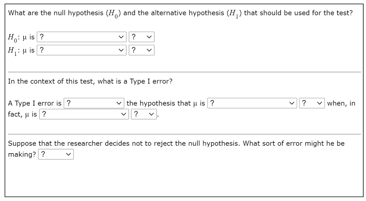 What are the null hypothesis (H) and the alternative hypothesis (H,) that should be used for the test?
H: u is ?
?
Н
H: µ is ?
?
In the context of this test, what is a Type I error?
A Type I error is ?
v the hypothesis that u is ?
?
v when, in
fact, u is ?
Suppose that the researcher decides not to reject the null hypothesis. What sort of error might he be
making? ?
