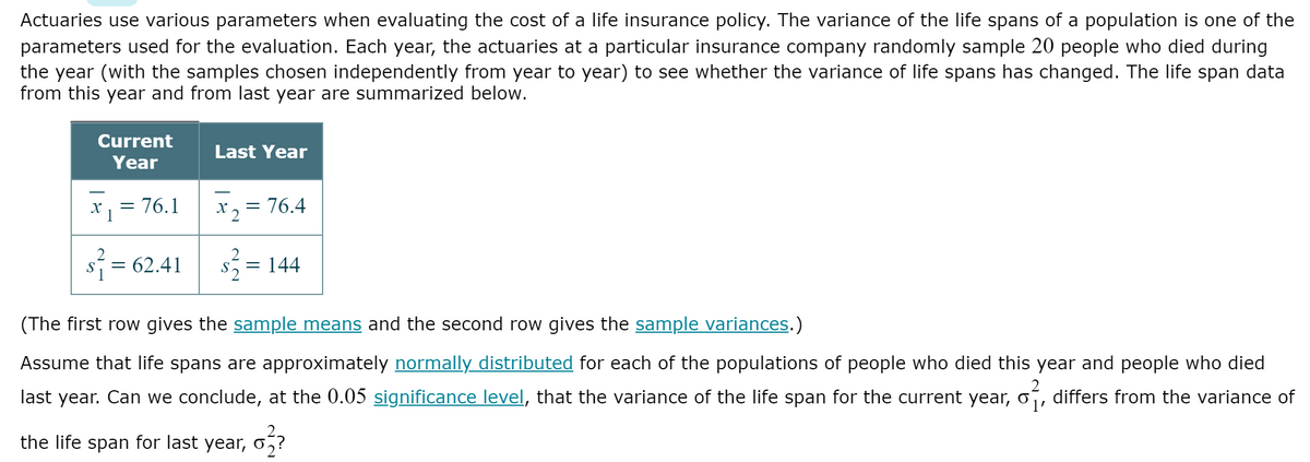 Actuaries use various parameters when evaluating the cost of a life insurance policy. The variance of the life spans of a population is one of the
parameters used for the evaluation. Each year, the actuaries at a particular insurance company randomly sample 20 people who died during
the year (with the samples chosen independently from year to year) to see whether the variance of life spans has changed. The life span data
from this year and from last year are summarized below.
Current
Last Year
Year
x, = 76.1
*2
= 76.4
= 62.41 s = 144
S
(The first row gives the sample means and the second row gives the sample variances.)
Assume that life spans are approximately normally distributed for each of the populations of people who died this year and people who died
last year. Can we conclude, at the 0.05 significance level, that the variance of the life span for the current year, o´, differs from the variance of
the life span for last year,
