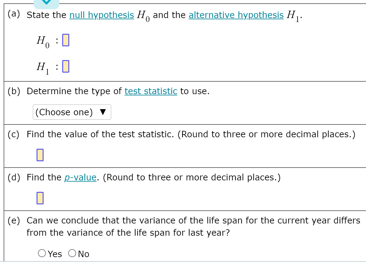(a) State the null hypothesis H, and the alternative hypothesis H .
H :0
H : 0
(b) Determine the type of test statistic to use.
|(Choose one) ▼
(c) Find the value of the test statistic. (Round to three or more decimal places.)
(d) Find the p-value. (Round to three or more decimal places.)
(e) Can we conclude that the variance of the life span for the current year differs
from the variance of the life span for last year?
O Yes ONo
