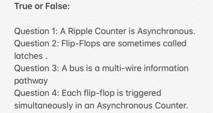 True or False:
Question 1: A Ripple Counter is Asynchronous.
Question 2: Flip-Flops are sometimes called
latches.
Question 3: A bus is a multi-wire information
pathway
Question 4: Each flip-flop is triggered
simultaneously in an Asynchronous Counter.
