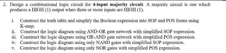 2. Design a combinational logic circuit for 4-input majority circuit. A majority circuit is one which
produces a HIGH (1) output when three or more inputs are HIGH (1).
Construct the truth table and simplify the Boolean expression into SOP and POS forms using
К-mаp.
ii. Construct the logic diagram using AND-OR gate network with simplified SOP expression.
iii. Construct the logic diagram using OR-AND gate network with simplified POS expression.
iv. Construct the logic diagram using only NAND gates with simplified SOP expression.
Construct the logic diagram using only NOR gates with simplified POS expression.
i.
V.
