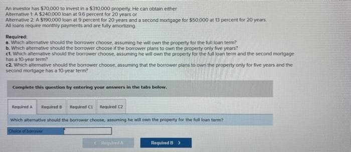 An investor has $70,000 to invest in a $310,000 property. He can obtain either
Alternative 1 A $240,000 loan at 9.6 percent for 20 years or
Alternative 2 A $190,000 loan at 9 percent for 20 years and a second mortgage for $50,000 at 13 percent for 20 years.
All loans require monthly payments and are fully amortizing
Required:
a. Which alternative should the borrower choose, assuming he will own the property for the full loan term?
b. Which alternative should the borrower choose if the borrower plans to own the property only five years?
c1. Which alternative should the borrower choose, assuming he will own the property for the full loan term and the second mortgage
has a 10-year term?
c2. Which alternative should the borrower choose, assuming that the borrower plans to own the property only for five years and the
second mortgage has a 10-year term?
Complete this question by entering your answers in the tabs below.
Required A Required B Required C1 Required C2
which alternative should the borrower choose, assuming he will own the property for the full loan term?
Choice of borrower
< Requlid A
Required B >