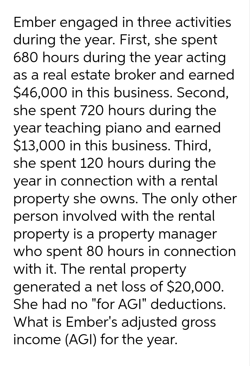 Ember engaged in three activities
during the year. First, she spent
680 hours during the year acting
as a real estate broker and earned
$46,000 in this business. Second,
she spent 720 hours during the
year teaching piano and earned
$13,000 in this business. Third,
she spent 120 hours during the
year in connection with a rental
property she owns. The only other
person involved with the rental
property is a property manager
who spent 80 hours in connection
with it. The rental property
generated a net loss of $20,000.
She had no "for AGI" deductions.
What is Ember's adjusted gross
income (AGI) for the year.