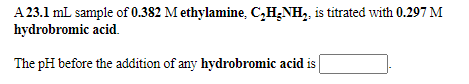 A 23.1 mL sample of 0.382 M ethylamine, C,H;NH,, is titrated with 0.297 M
hydrobromic acid.
The pH before the addition of any hydrobromic acid is

