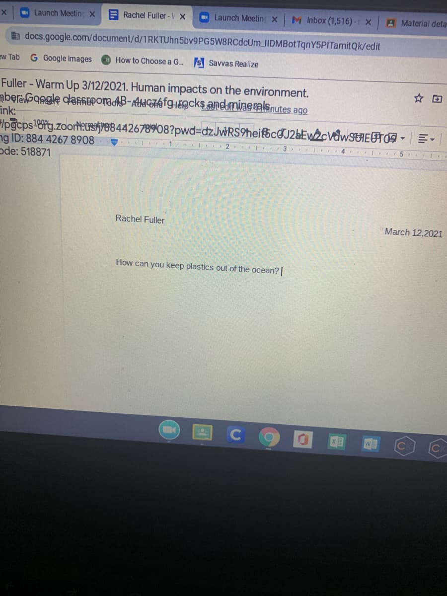 Launch Meetin X
E Rachel Fuller -V X
O Launch Meeting X
M Inbox (1,516) -1 x Material deta
b docs.google.com/document/d/1RKTUhn5bv9PG5W8RCdcUm_IIDMBotTqnY5PITamitQk/edit
ew Tab
G Google Images
How to Choose a G. S Savvas Realize
Fuller - Warm Up 3/12/2021. Human impacts on the environment.
aberbansle dlaEPOMa AB-AtIGAAfgHEpcks andmineralsnutes ago
ink:
Ipgcps'6fg.zoort:Usjr88442678908?pwd3DdzJwRS9heifscGJ2&EW2¢V&WSEIEFTO9 -
ng ID: 884 4267 8908
ode: 518871
☆回
3 4 | 5
Rachel Fuller
March 12,2021
How can you keep plastics out of the ocean?|
