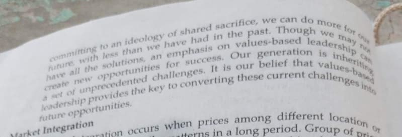 more for
committing to an ideology of shared sacrifice, we can do
future with less than we have had in the past. Though we may no
create new opportunities for success. Our generation is inheriting
have all the solutions, an emphasis on values-based leadership can
leadership provides the key to converting these current challenges into
a set of unprecedented challenges. It is our belief that values-based
future opportunities.
Or
anration occurs when prices among different location
atterns in a long period. Group of p
Market Integration