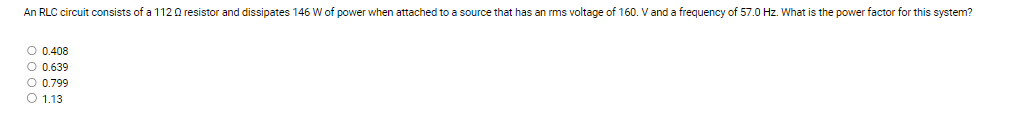 An RLC circuit consists of a 1120 resistor and dissipates 146 W of power when attached to a source that has an rms voltage of 160. V and a frequency of 57.0 Hz. What is the power factor for this system?
○ 0.408
○ 0.639
○ 0.799
1.13