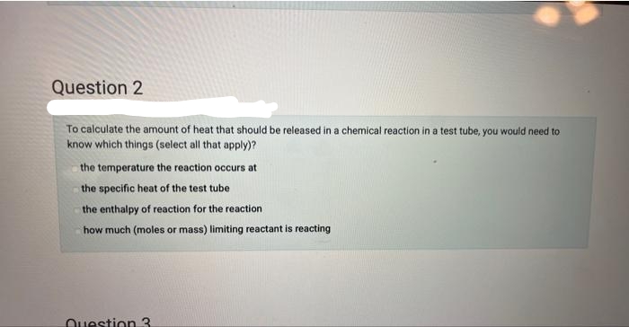 Question 2
To calculate the amount of heat that should be released in a chemical reaction in a test tube, you would need to
know which things (select all that apply)?
the temperature the reaction occurs at
the specific heat of the test tube
the enthalpy of reaction for the reaction
how much (moles or mass) limiting reactant is reacting
Question 3.